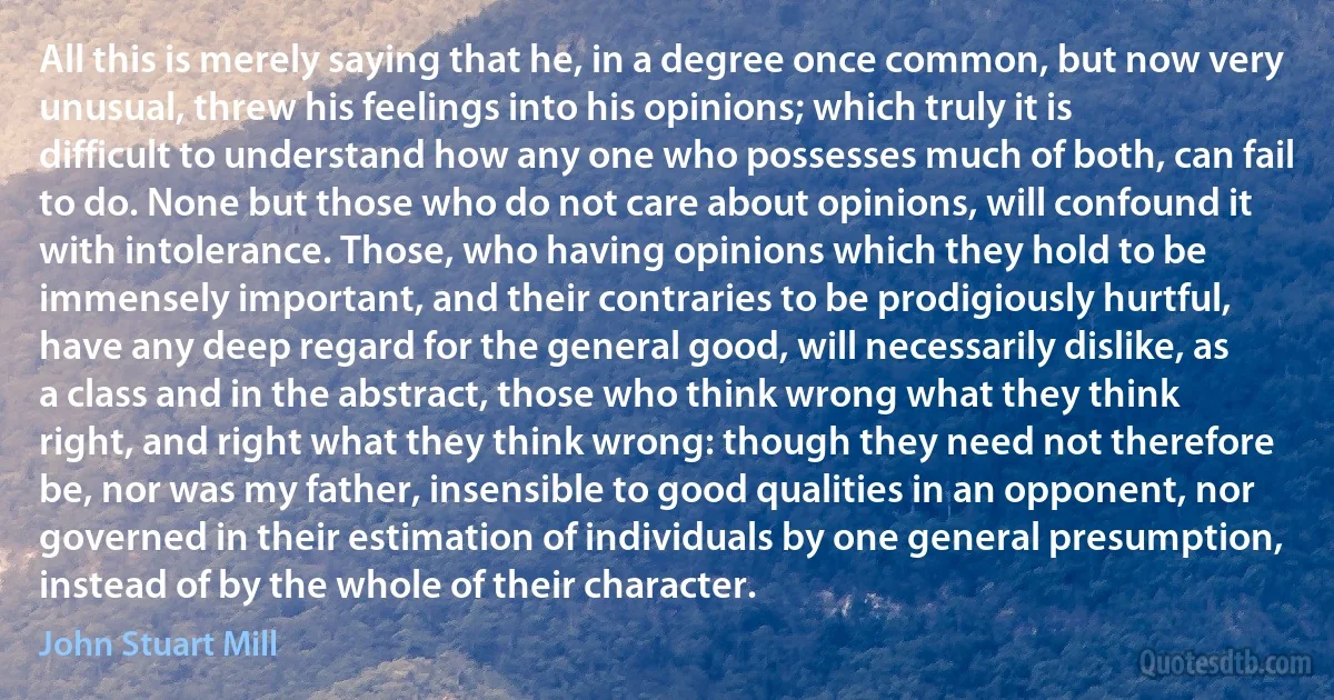 All this is merely saying that he, in a degree once common, but now very unusual, threw his feelings into his opinions; which truly it is difficult to understand how any one who possesses much of both, can fail to do. None but those who do not care about opinions, will confound it with intolerance. Those, who having opinions which they hold to be immensely important, and their contraries to be prodigiously hurtful, have any deep regard for the general good, will necessarily dislike, as a class and in the abstract, those who think wrong what they think right, and right what they think wrong: though they need not therefore be, nor was my father, insensible to good qualities in an opponent, nor governed in their estimation of individuals by one general presumption, instead of by the whole of their character. (John Stuart Mill)