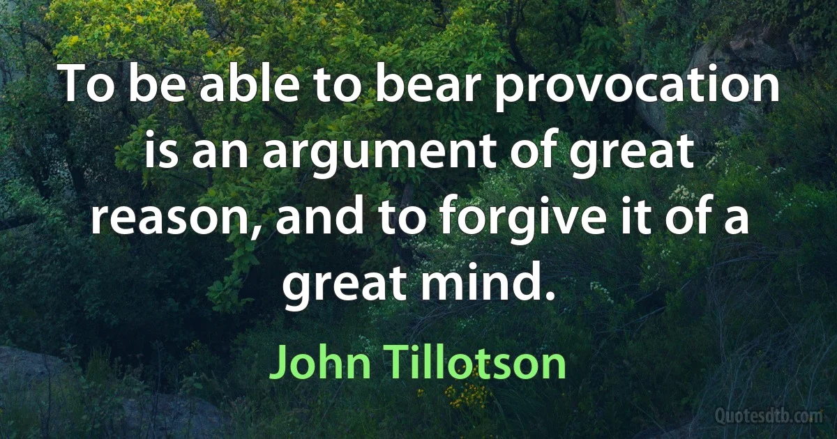 To be able to bear provocation is an argument of great reason, and to forgive it of a great mind. (John Tillotson)