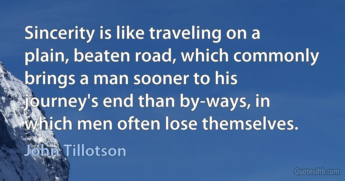 Sincerity is like traveling on a plain, beaten road, which commonly brings a man sooner to his journey's end than by-ways, in which men often lose themselves. (John Tillotson)