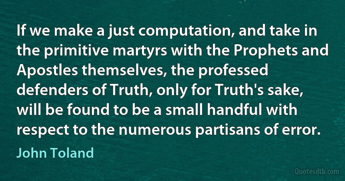 If we make a just computation, and take in the primitive martyrs with the Prophets and Apostles themselves, the professed defenders of Truth, only for Truth's sake, will be found to be a small handful with respect to the numerous partisans of error. (John Toland)