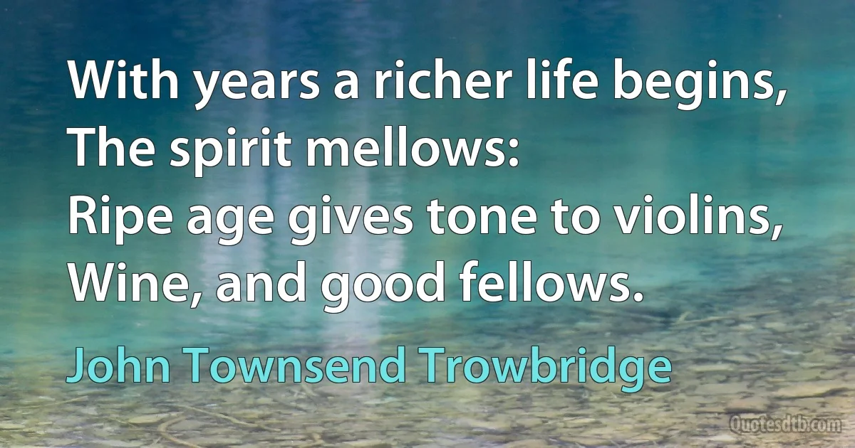 With years a richer life begins,
The spirit mellows:
Ripe age gives tone to violins,
Wine, and good fellows. (John Townsend Trowbridge)