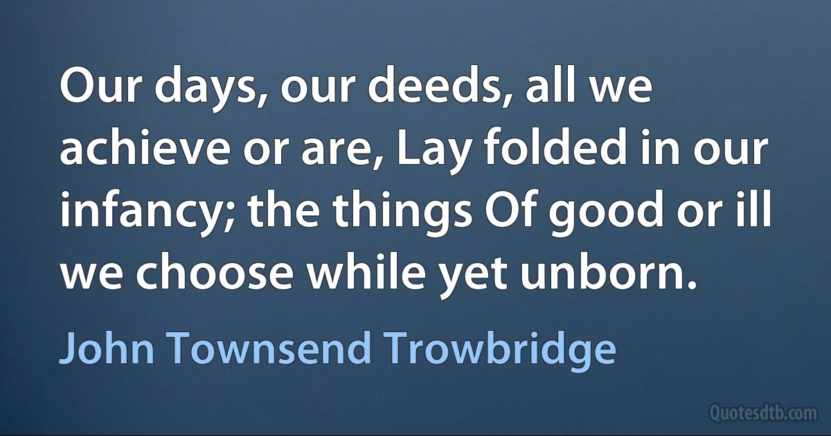 Our days, our deeds, all we achieve or are, Lay folded in our infancy; the things Of good or ill we choose while yet unborn. (John Townsend Trowbridge)