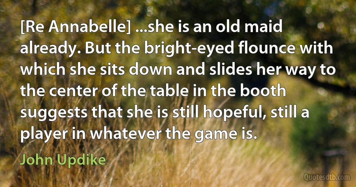 [Re Annabelle] ...she is an old maid already. But the bright-eyed flounce with which she sits down and slides her way to the center of the table in the booth suggests that she is still hopeful, still a player in whatever the game is. (John Updike)