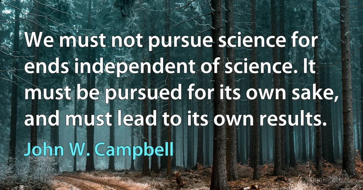 We must not pursue science for ends independent of science. It must be pursued for its own sake, and must lead to its own results. (John W. Campbell)