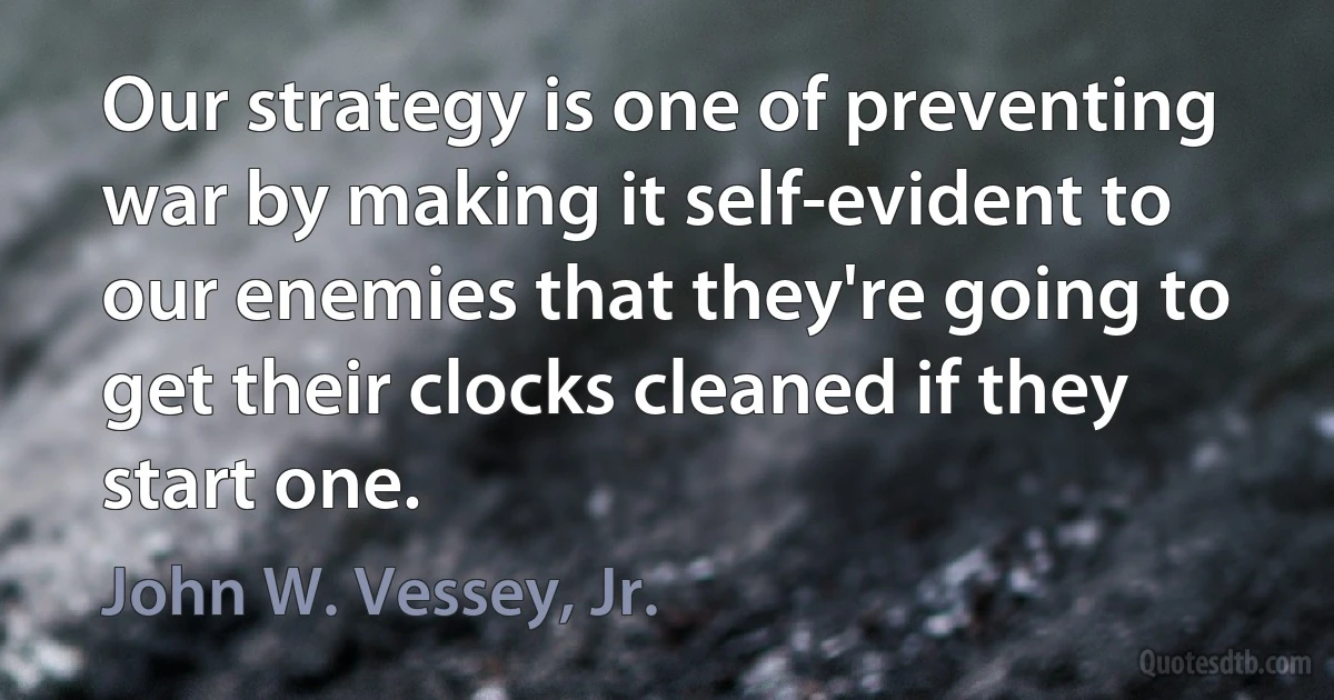 Our strategy is one of preventing war by making it self-evident to our enemies that they're going to get their clocks cleaned if they start one. (John W. Vessey, Jr.)