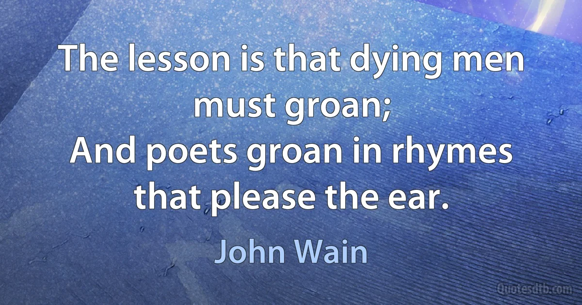 The lesson is that dying men must groan;
And poets groan in rhymes that please the ear. (John Wain)