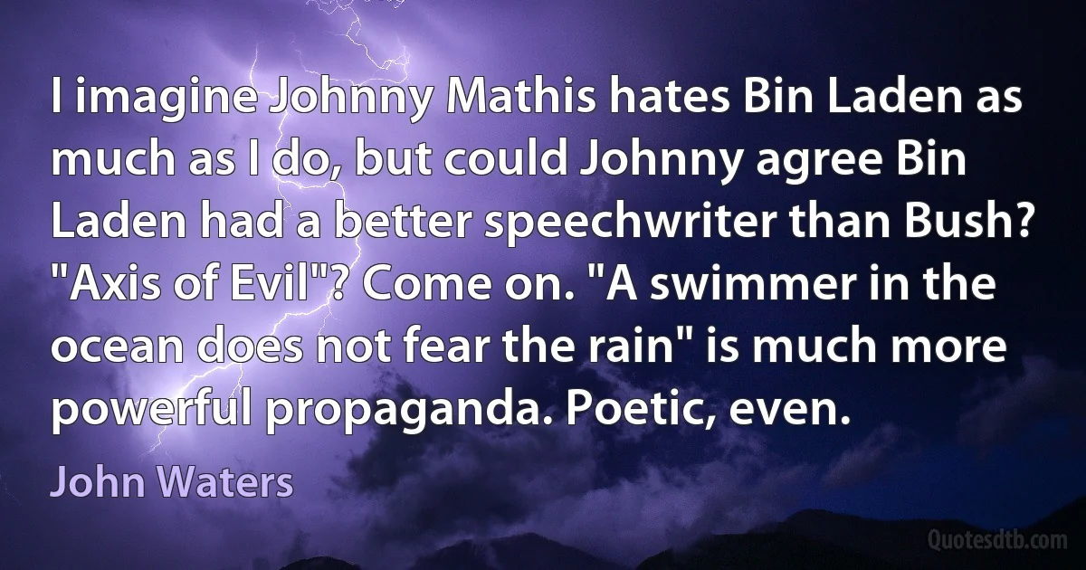 I imagine Johnny Mathis hates Bin Laden as much as I do, but could Johnny agree Bin Laden had a better speechwriter than Bush? "Axis of Evil"? Come on. "A swimmer in the ocean does not fear the rain" is much more powerful propaganda. Poetic, even. (John Waters)