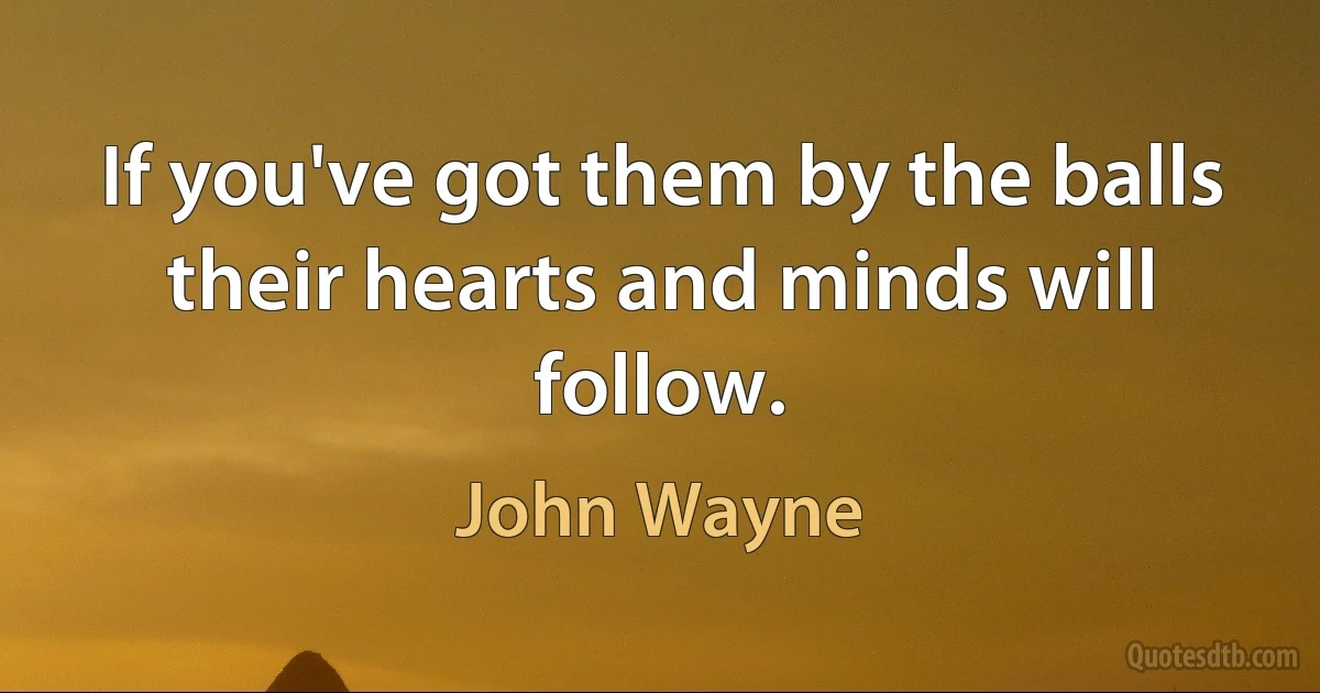 If you've got them by the balls their hearts and minds will follow. (John Wayne)