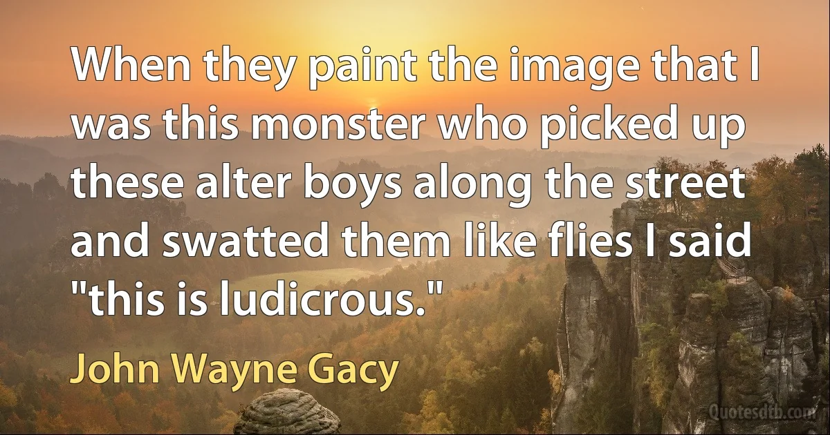 When they paint the image that I was this monster who picked up these alter boys along the street and swatted them like flies I said "this is ludicrous." (John Wayne Gacy)