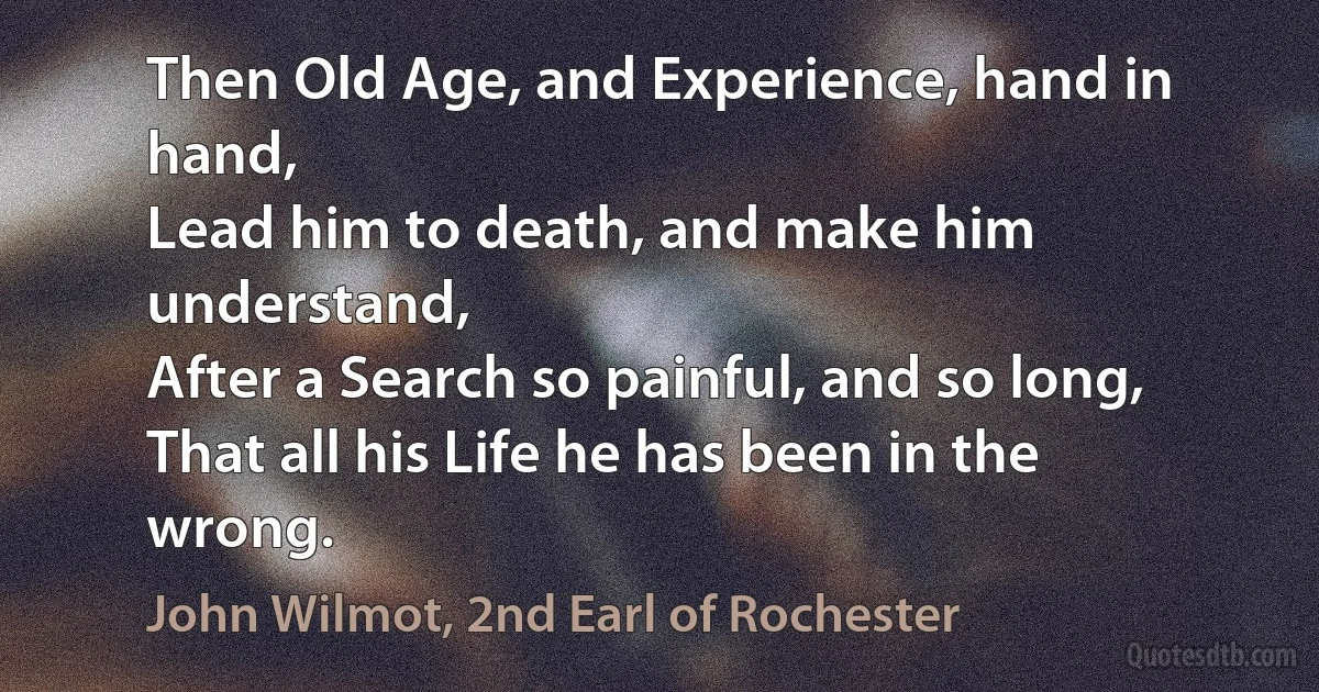 Then Old Age, and Experience, hand in hand,
Lead him to death, and make him understand,
After a Search so painful, and so long,
That all his Life he has been in the wrong. (John Wilmot, 2nd Earl of Rochester)