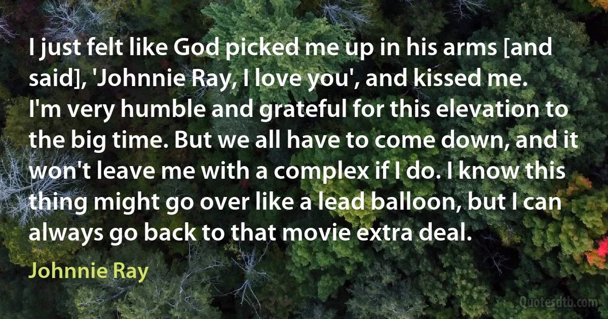 I just felt like God picked me up in his arms [and said], 'Johnnie Ray, I love you', and kissed me. I'm very humble and grateful for this elevation to the big time. But we all have to come down, and it won't leave me with a complex if I do. I know this thing might go over like a lead balloon, but I can always go back to that movie extra deal. (Johnnie Ray)