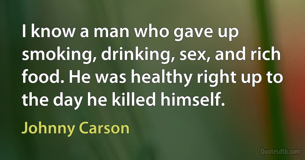 I know a man who gave up smoking, drinking, sex, and rich food. He was healthy right up to the day he killed himself. (Johnny Carson)