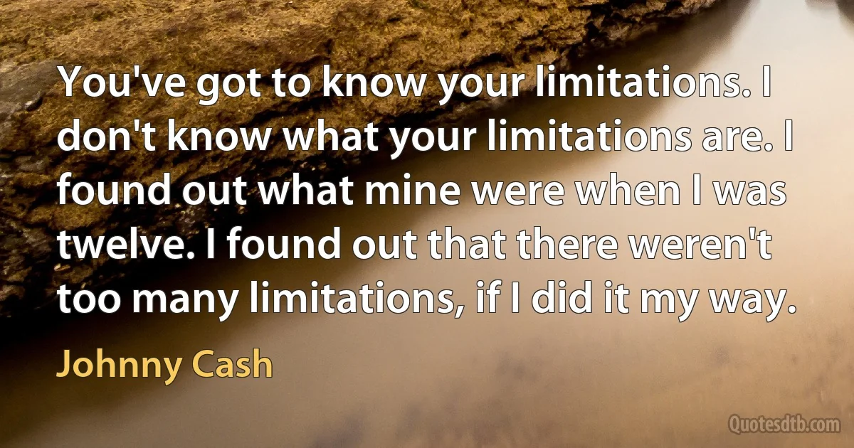 You've got to know your limitations. I don't know what your limitations are. I found out what mine were when I was twelve. I found out that there weren't too many limitations, if I did it my way. (Johnny Cash)