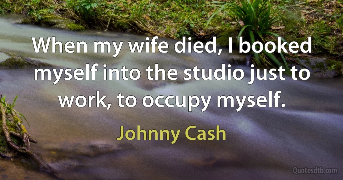 When my wife died, I booked myself into the studio just to work, to occupy myself. (Johnny Cash)