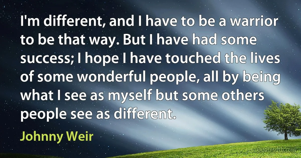 I'm different, and I have to be a warrior to be that way. But I have had some success; I hope I have touched the lives of some wonderful people, all by being what I see as myself but some others people see as different. (Johnny Weir)