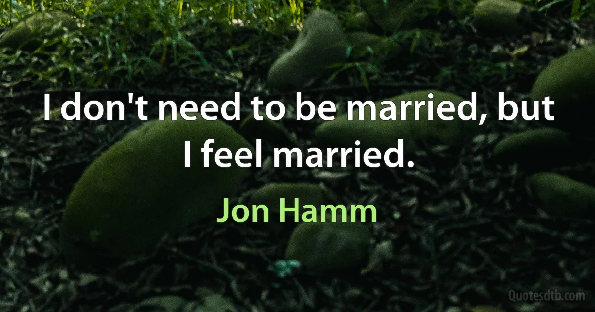 I don't need to be married, but I feel married. (Jon Hamm)