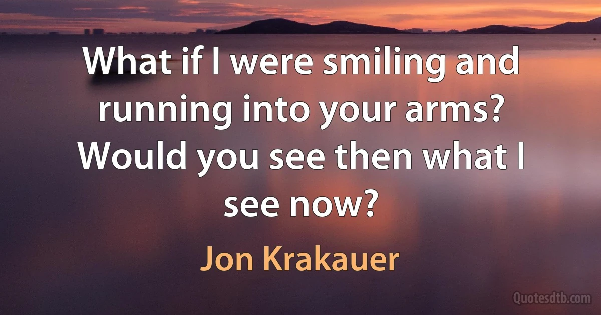 What if I were smiling and running into your arms? Would you see then what I see now? (Jon Krakauer)