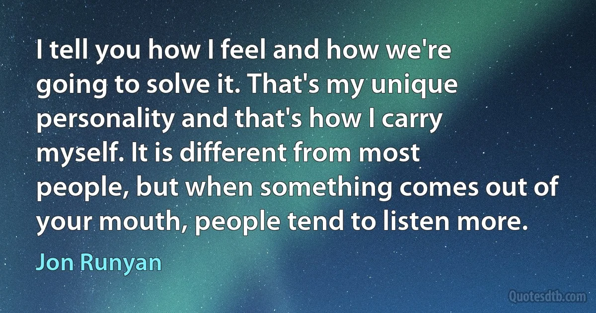 I tell you how I feel and how we're going to solve it. That's my unique personality and that's how I carry myself. It is different from most people, but when something comes out of your mouth, people tend to listen more. (Jon Runyan)