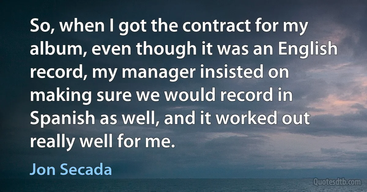 So, when I got the contract for my album, even though it was an English record, my manager insisted on making sure we would record in Spanish as well, and it worked out really well for me. (Jon Secada)