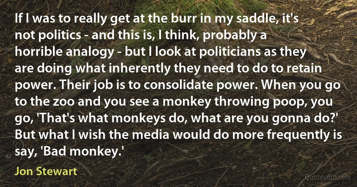 If I was to really get at the burr in my saddle, it's not politics - and this is, I think, probably a horrible analogy - but I look at politicians as they are doing what inherently they need to do to retain power. Their job is to consolidate power. When you go to the zoo and you see a monkey throwing poop, you go, 'That's what monkeys do, what are you gonna do?' But what I wish the media would do more frequently is say, 'Bad monkey.' (Jon Stewart)