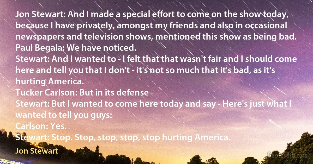 Jon Stewart: And I made a special effort to come on the show today, because I have privately, amongst my friends and also in occasional newspapers and television shows, mentioned this show as being bad.
Paul Begala: We have noticed.
Stewart: And I wanted to - I felt that that wasn't fair and I should come here and tell you that I don't - it's not so much that it's bad, as it's hurting America.
Tucker Carlson: But in its defense -
Stewart: But I wanted to come here today and say - Here's just what I wanted to tell you guys:
Carlson: Yes.
Stewart: Stop. Stop, stop, stop, stop hurting America. (Jon Stewart)