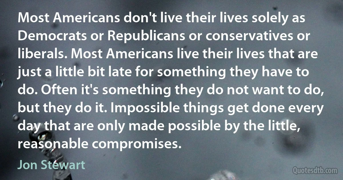 Most Americans don't live their lives solely as Democrats or Republicans or conservatives or liberals. Most Americans live their lives that are just a little bit late for something they have to do. Often it's something they do not want to do, but they do it. Impossible things get done every day that are only made possible by the little, reasonable compromises. (Jon Stewart)