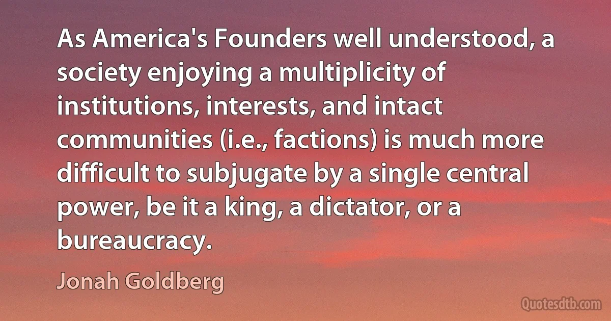 As America's Founders well understood, a society enjoying a multiplicity of institutions, interests, and intact communities (i.e., factions) is much more difficult to subjugate by a single central power, be it a king, a dictator, or a bureaucracy. (Jonah Goldberg)