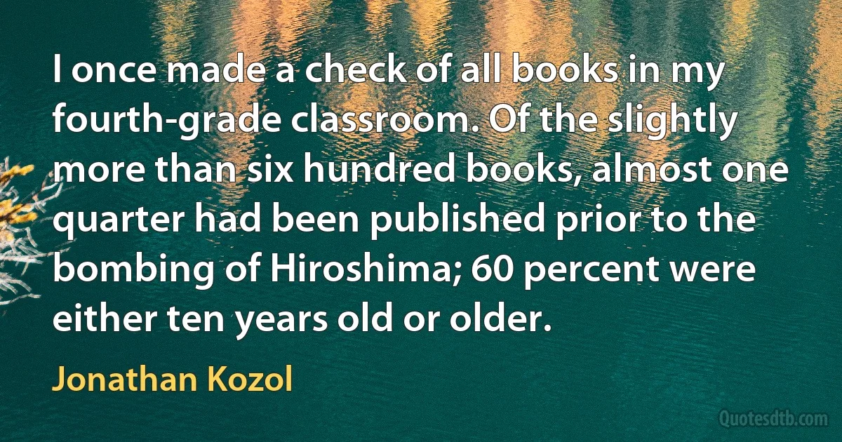 I once made a check of all books in my fourth-grade classroom. Of the slightly more than six hundred books, almost one quarter had been published prior to the bombing of Hiroshima; 60 percent were either ten years old or older. (Jonathan Kozol)