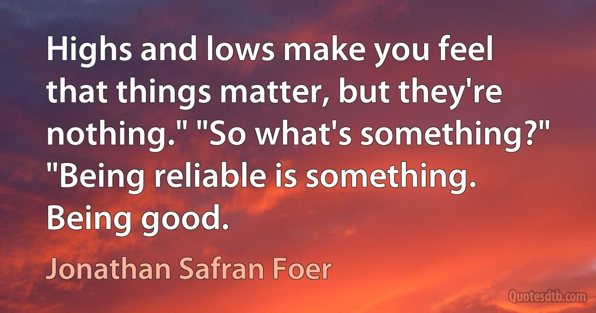 Highs and lows make you feel that things matter, but they're nothing." "So what's something?" "Being reliable is something. Being good. (Jonathan Safran Foer)