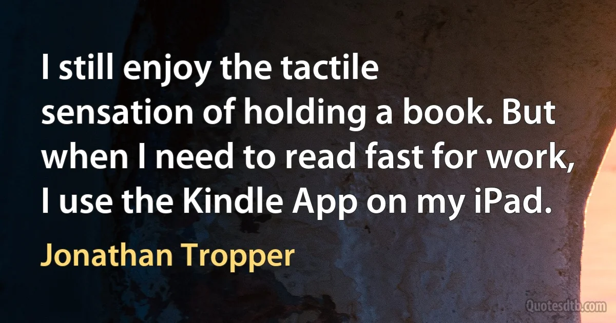 I still enjoy the tactile sensation of holding a book. But when I need to read fast for work, I use the Kindle App on my iPad. (Jonathan Tropper)