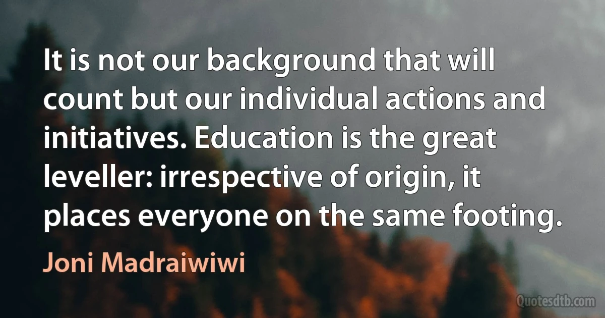 It is not our background that will count but our individual actions and initiatives. Education is the great leveller: irrespective of origin, it places everyone on the same footing. (Joni Madraiwiwi)