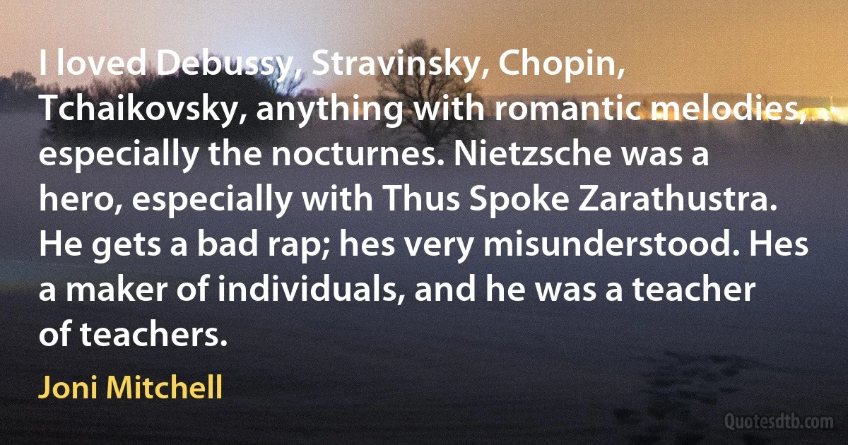 I loved Debussy, Stravinsky, Chopin, Tchaikovsky, anything with romantic melodies, especially the nocturnes. Nietzsche was a hero, especially with Thus Spoke Zarathustra. He gets a bad rap; hes very misunderstood. Hes a maker of individuals, and he was a teacher of teachers. (Joni Mitchell)