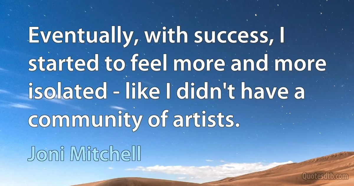 Eventually, with success, I started to feel more and more isolated - like I didn't have a community of artists. (Joni Mitchell)