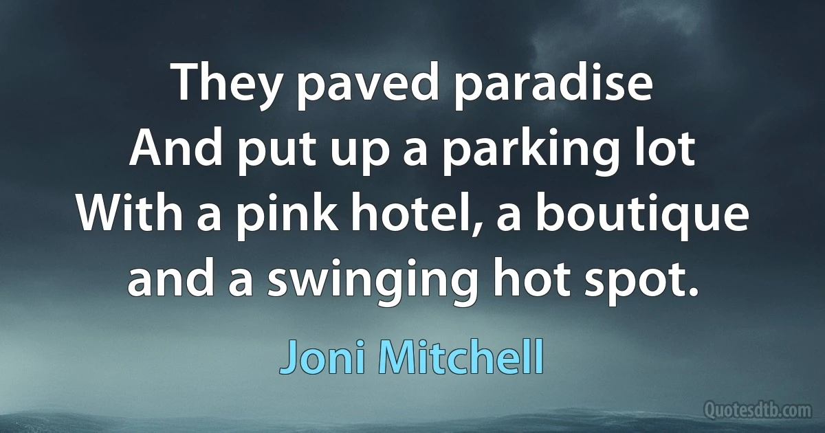 They paved paradise
And put up a parking lot
With a pink hotel, a boutique
and a swinging hot spot. (Joni Mitchell)