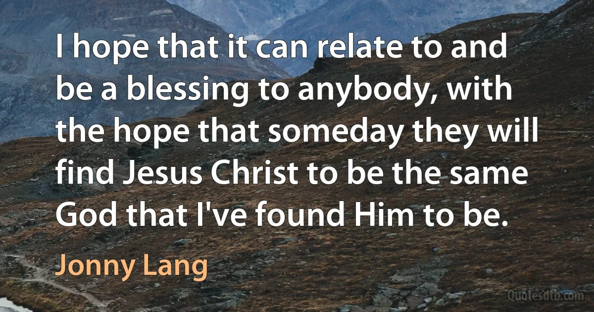 I hope that it can relate to and be a blessing to anybody, with the hope that someday they will find Jesus Christ to be the same God that I've found Him to be. (Jonny Lang)