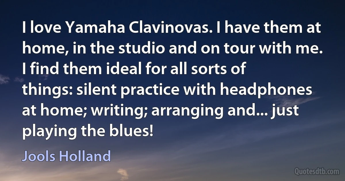 I love Yamaha Clavinovas. I have them at home, in the studio and on tour with me. I find them ideal for all sorts of things: silent practice with headphones at home; writing; arranging and... just playing the blues! (Jools Holland)