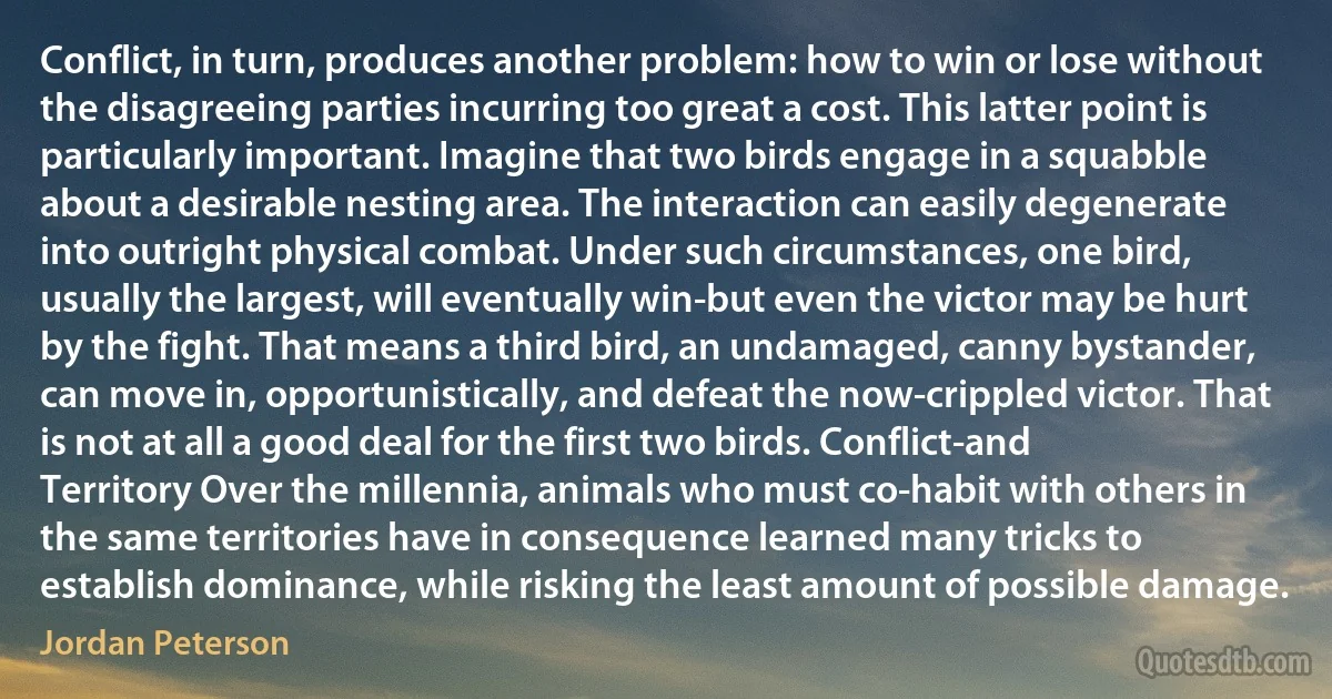 Conflict, in turn, produces another problem: how to win or lose without the disagreeing parties incurring too great a cost. This latter point is particularly important. Imagine that two birds engage in a squabble about a desirable nesting area. The interaction can easily degenerate into outright physical combat. Under such circumstances, one bird, usually the largest, will eventually win-but even the victor may be hurt by the fight. That means a third bird, an undamaged, canny bystander, can move in, opportunistically, and defeat the now-crippled victor. That is not at all a good deal for the first two birds. Conflict-and Territory Over the millennia, animals who must co-habit with others in the same territories have in consequence learned many tricks to establish dominance, while risking the least amount of possible damage. (Jordan Peterson)