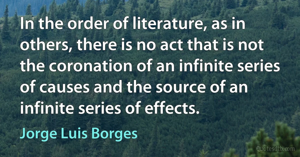 In the order of literature, as in others, there is no act that is not the coronation of an infinite series of causes and the source of an infinite series of effects. (Jorge Luis Borges)