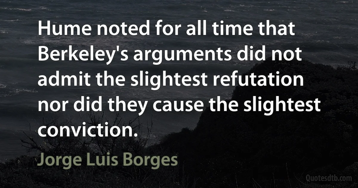 Hume noted for all time that Berkeley's arguments did not admit the slightest refutation nor did they cause the slightest conviction. (Jorge Luis Borges)