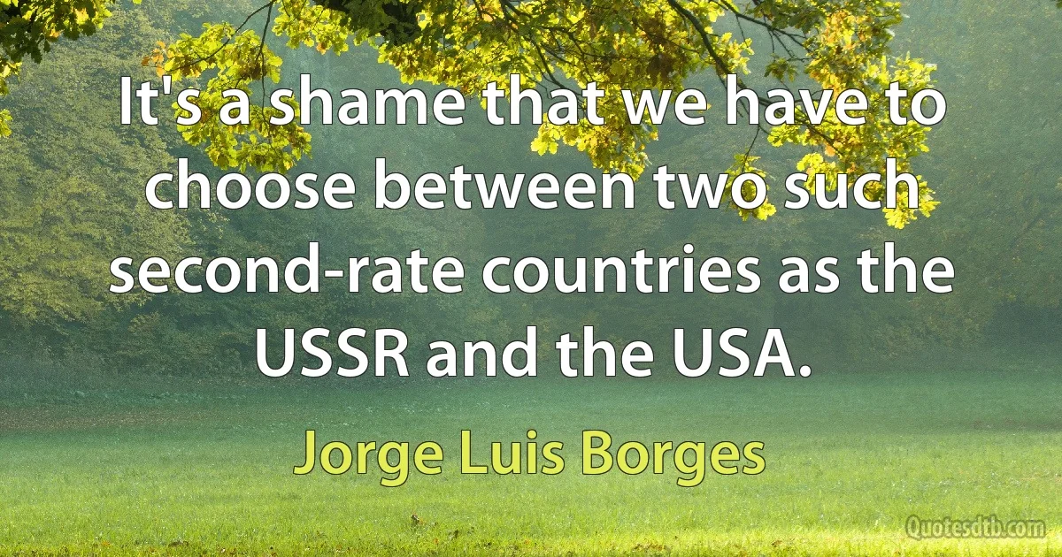 It's a shame that we have to choose between two such second-rate countries as the USSR and the USA. (Jorge Luis Borges)