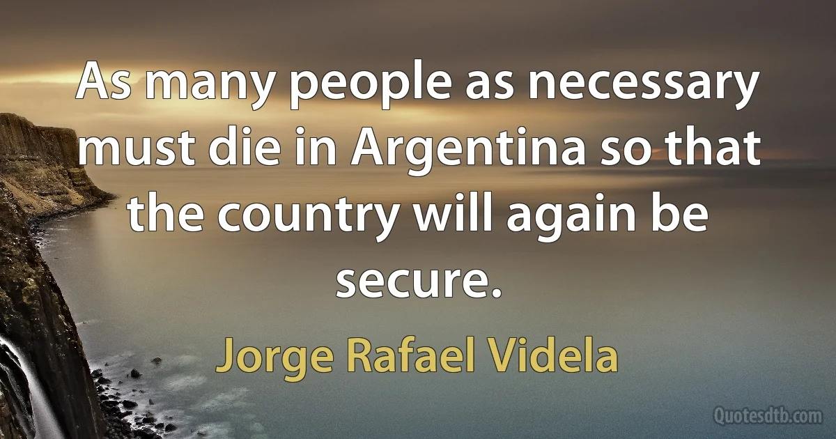 As many people as necessary must die in Argentina so that the country will again be secure. (Jorge Rafael Videla)