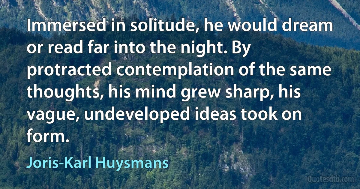 Immersed in solitude, he would dream or read far into the night. By protracted contemplation of the same thoughts, his mind grew sharp, his vague, undeveloped ideas took on form. (Joris-Karl Huysmans)