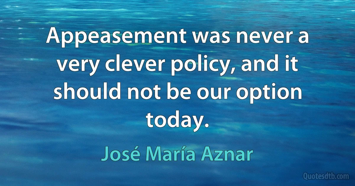 Appeasement was never a very clever policy, and it should not be our option today. (José María Aznar)