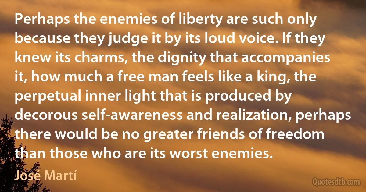 Perhaps the enemies of liberty are such only because they judge it by its loud voice. If they knew its charms, the dignity that accompanies it, how much a free man feels like a king, the perpetual inner light that is produced by decorous self-awareness and realization, perhaps there would be no greater friends of freedom than those who are its worst enemies. (José Martí)