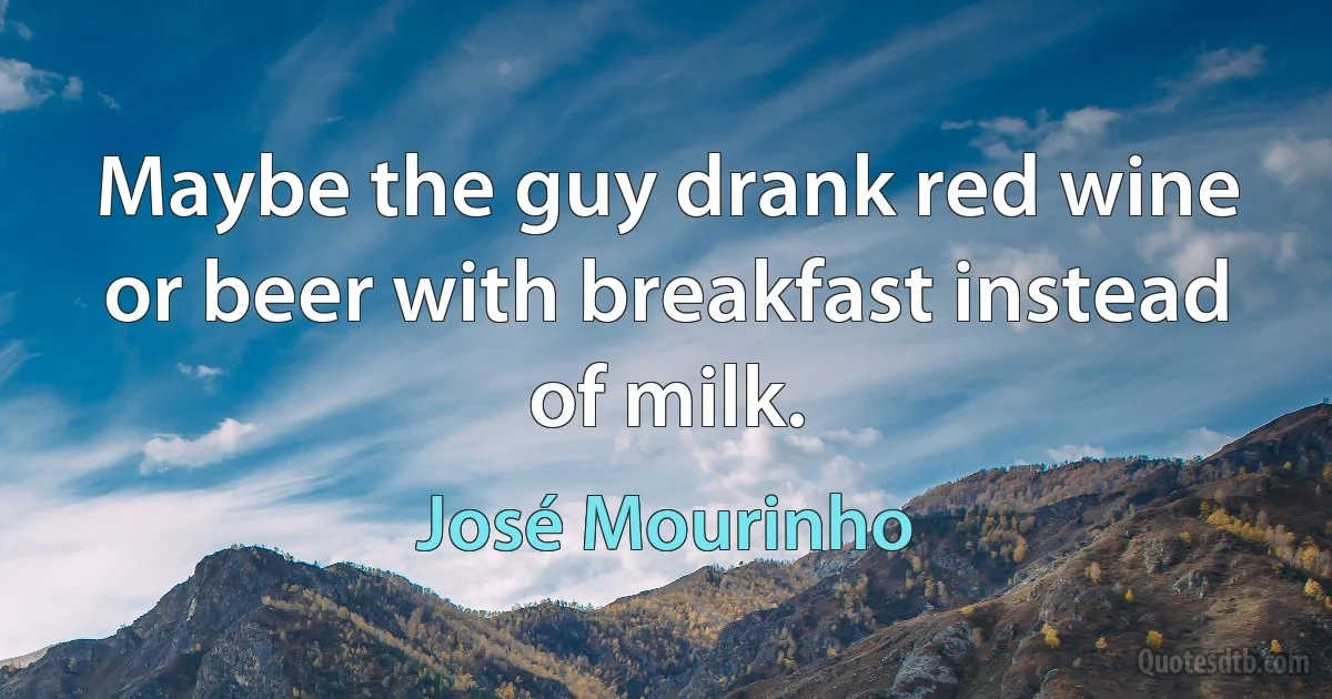 Maybe the guy drank red wine or beer with breakfast instead of milk. (José Mourinho)