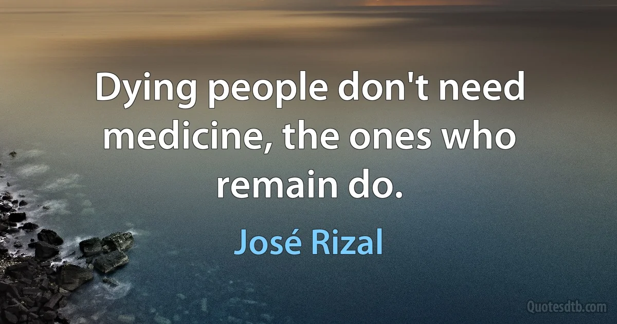 Dying people don't need medicine, the ones who remain do. (José Rizal)