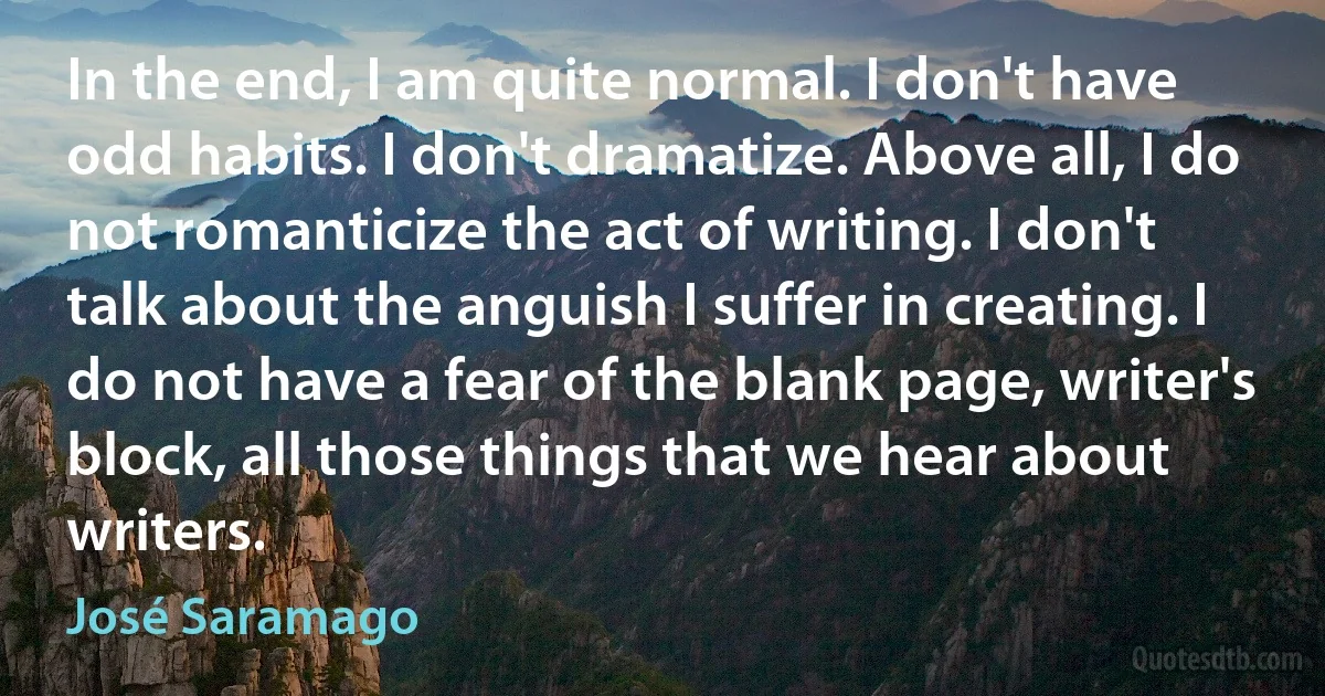 In the end, I am quite normal. I don't have odd habits. I don't dramatize. Above all, I do not romanticize the act of writing. I don't talk about the anguish I suffer in creating. I do not have a fear of the blank page, writer's block, all those things that we hear about writers. (José Saramago)