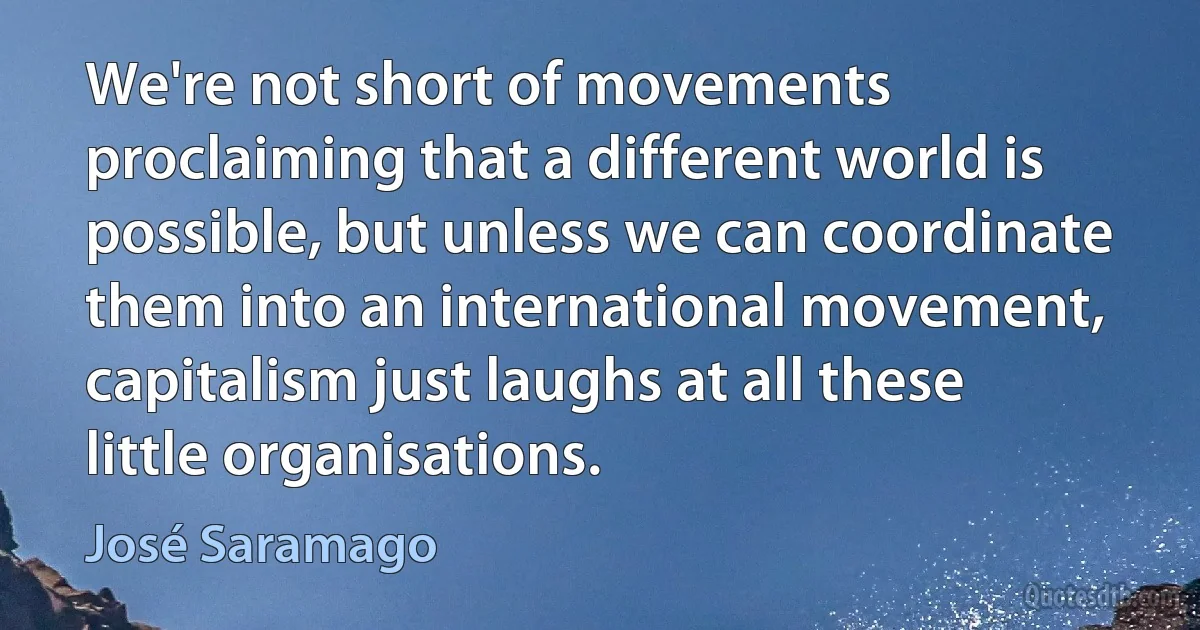 We're not short of movements proclaiming that a different world is possible, but unless we can coordinate them into an international movement, capitalism just laughs at all these little organisations. (José Saramago)