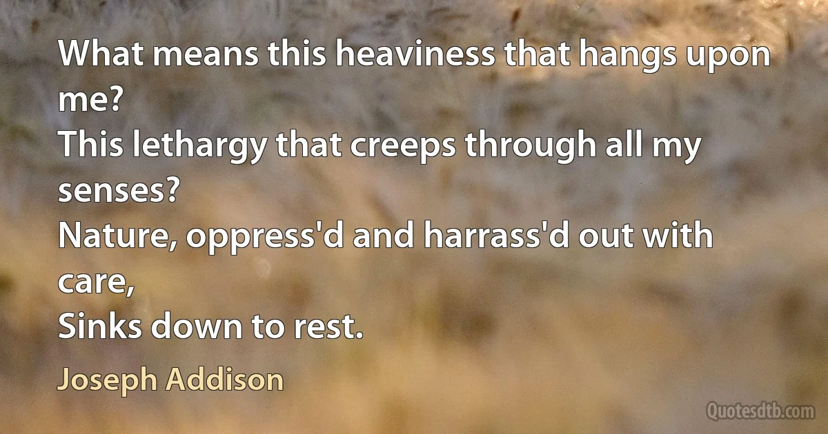 What means this heaviness that hangs upon me?
This lethargy that creeps through all my senses?
Nature, oppress'd and harrass'd out with care,
Sinks down to rest. (Joseph Addison)