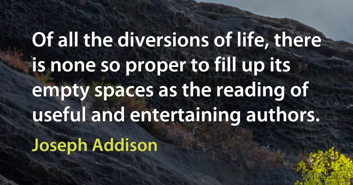 Of all the diversions of life, there is none so proper to fill up its empty spaces as the reading of useful and entertaining authors. (Joseph Addison)